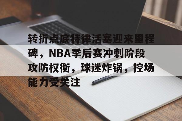 关于转折点底特律活塞迎来里程碑，NBA季后赛冲刺阶段攻防权衡，球迷炸锅，控场能力受关注的信息-英雄联盟投注